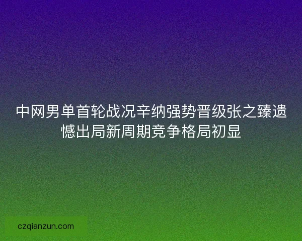 中网男单首轮战况辛纳强势晋级张之臻遗憾出局新周期竞争格局初显