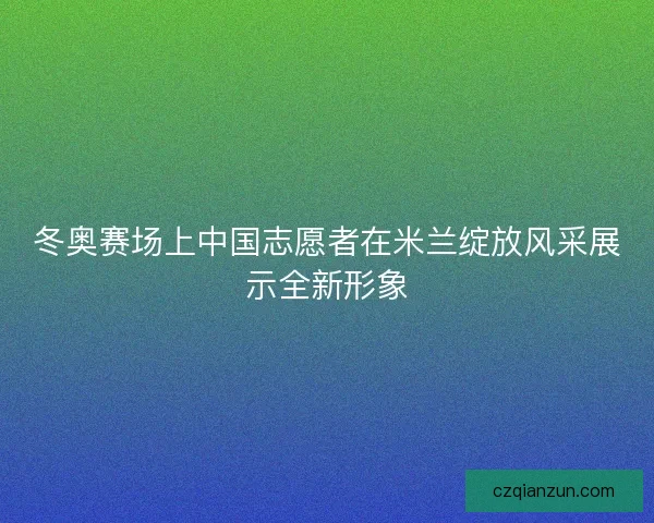 冬奥赛场上中国志愿者在米兰绽放风采展示全新形象