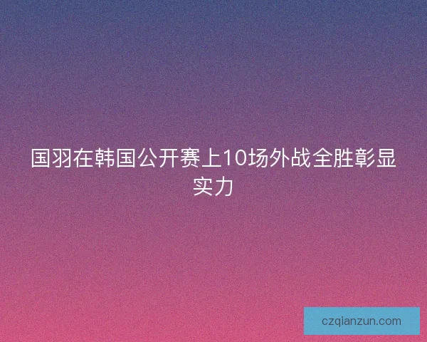 国羽在韩国公开赛上10场外战全胜彰显实力