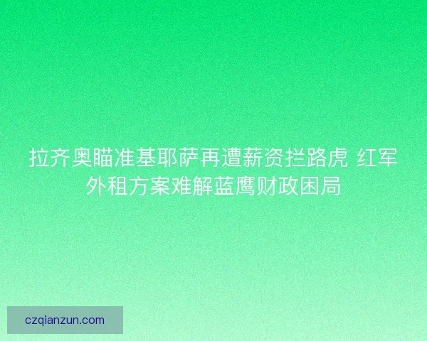 拉齐奥瞄准基耶萨再遭薪资拦路虎 红军外租方案难解蓝鹰财政困局