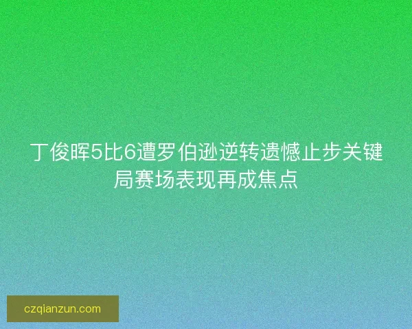 丁俊晖5比6遭罗伯逊逆转遗憾止步关键局赛场表现再成焦点