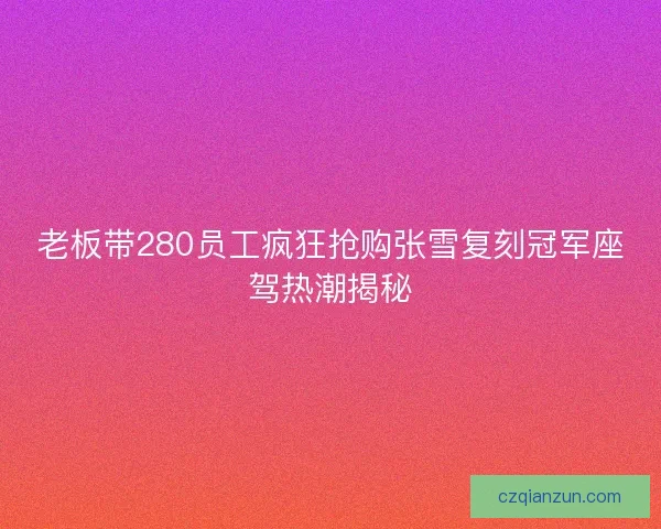 老板带280员工疯狂抢购张雪复刻冠军座驾热潮揭秘