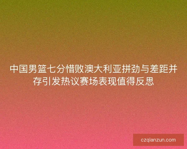 中国男篮七分惜败澳大利亚拼劲与差距并存引发热议赛场表现值得反思