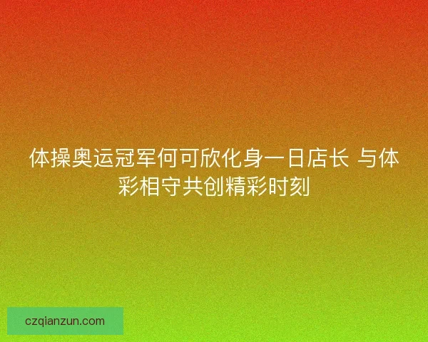 体操奥运冠军何可欣化身一日店长 与体彩相守共创精彩时刻