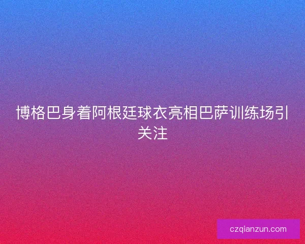 博格巴身着阿根廷球衣亮相巴萨训练场引关注