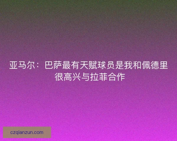 亚马尔：巴萨最有天赋球员是我和佩德里 很高兴与拉菲合作