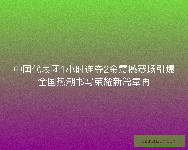 中国代表团1小时连夺2金震撼赛场引爆全国热潮书写荣耀新篇章再