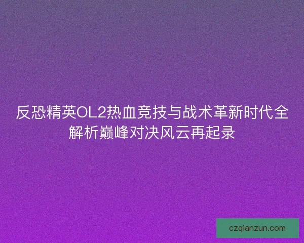 反恐精英OL2热血竞技与战术革新时代全解析巅峰对决风云再起录