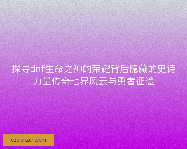 探寻dnf生命之神的荣耀背后隐藏的史诗力量传奇七界风云与勇者征途