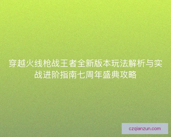 穿越火线枪战王者全新版本玩法解析与实战进阶指南七周年盛典攻略