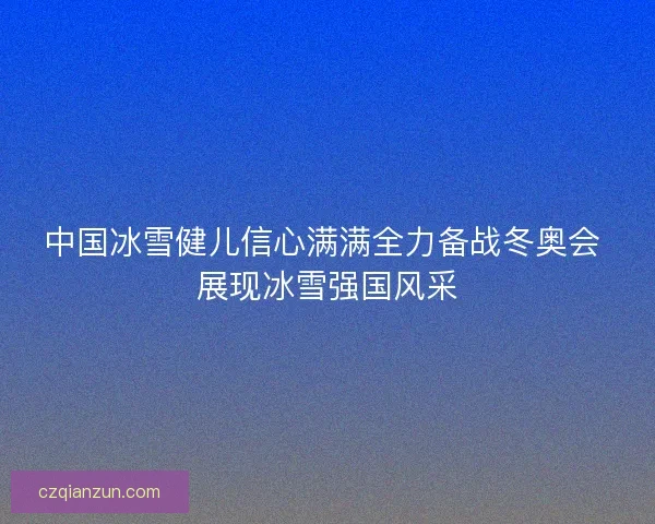 中国冰雪健儿信心满满全力备战冬奥会 展现冰雪强国风采