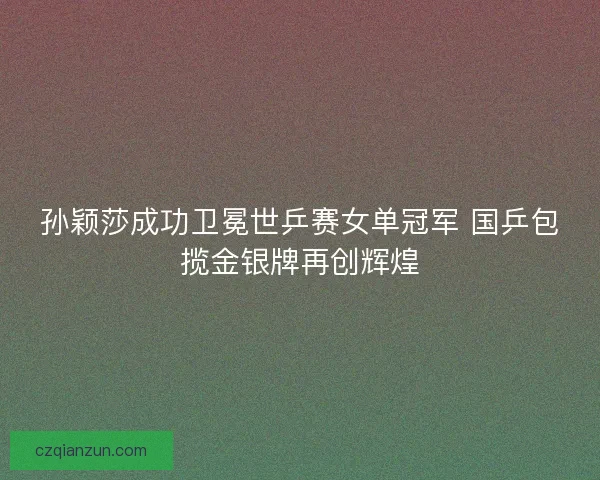 孙颖莎成功卫冕世乒赛女单冠军 国乒包揽金银牌再创辉煌