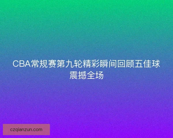 CBA常规赛第九轮精彩瞬间回顾五佳球震撼全场