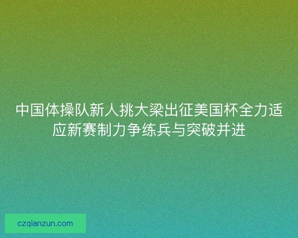 中国体操队新人挑大梁出征美国杯全力适应新赛制力争练兵与突破并进
