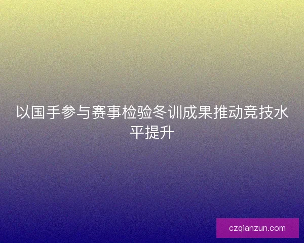 以国手参与赛事检验冬训成果推动竞技水平提升