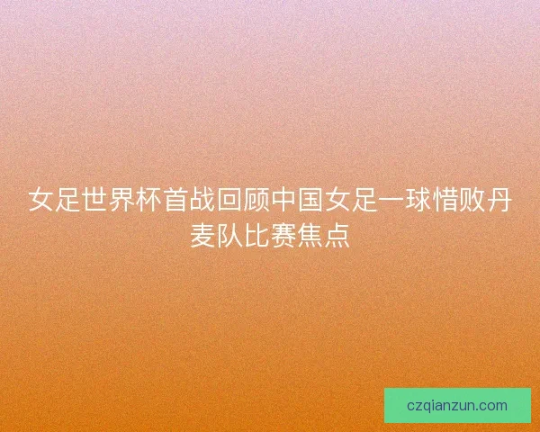 女足世界杯首战回顾中国女足一球惜败丹麦队比赛焦点