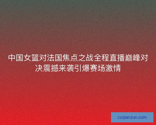 中国女篮对法国焦点之战全程直播巅峰对决震撼来袭引爆赛场激情