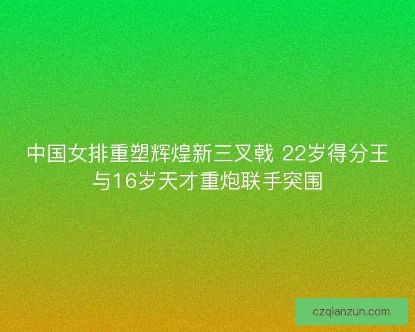 中国女排重塑辉煌新三叉戟 22岁得分王与16岁天才重炮联手突围