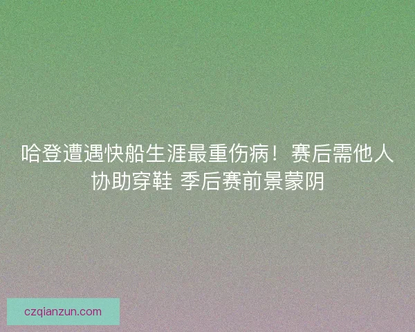 哈登遭遇快船生涯最重伤病！赛后需他人协助穿鞋 季后赛前景蒙阴