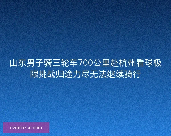 山东男子骑三轮车700公里赴杭州看球极限挑战归途力尽无法继续骑行